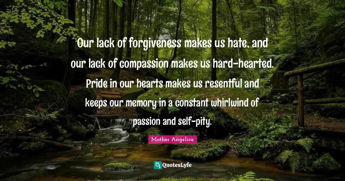 Mother Angelica Quotes: "Our lack of forgiveness makes us hate, and our lack of compassion makes us hard-hearted. Pride in our hearts makes us resentful and keeps our memory in a constant whirlwind of passion and self-pity."
