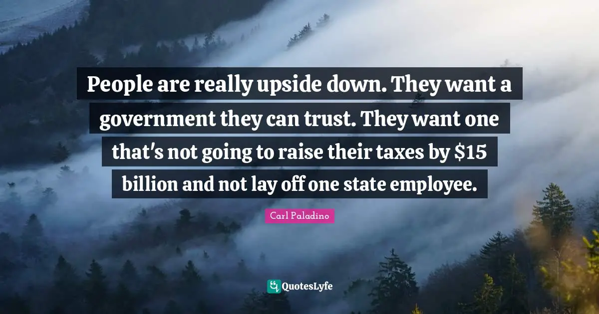 People are really upside down. They want a government they can trust. They want one that's not going to raise their taxes by $15 billion and not lay off one state employee.