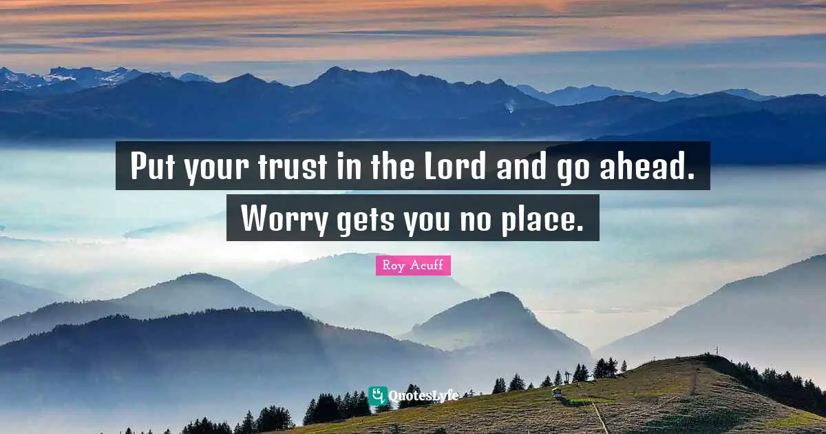 Put your trust in the Lord and go ahead. Worry gets you no place.