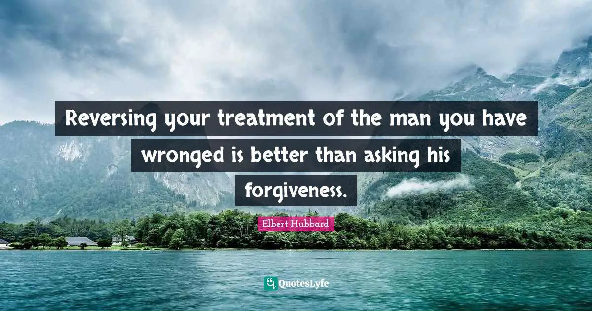 Reversing your treatment of the man you have wronged is better than asking his forgiveness.