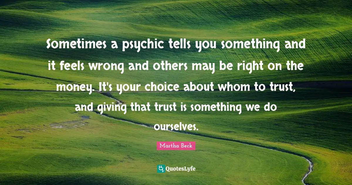 Sometimes a psychic tells you something and it feels wrong and others may be right on the money. It's your choice about whom to trust, and giving that trust is something we do ourselves.