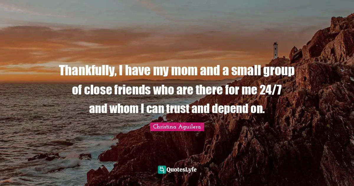 Thankfully, I have my mom and a small group of close friends who are there for me 24/7 and whom I can trust and depend on.