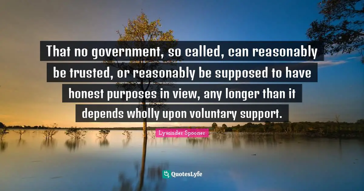 That no government, so called, can reasonably be trusted, or reasonably be supposed to have honest purposes in view, any longer than it depends wholly upon voluntary support.