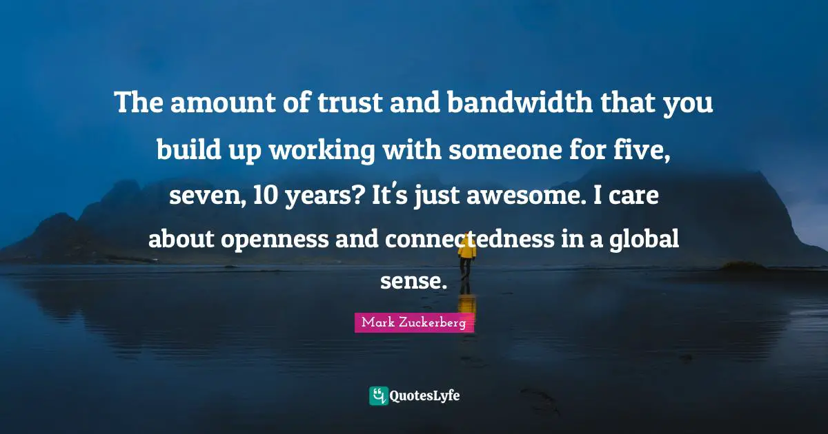 The amount of trust and bandwidth that you build up working with someone for five, seven, 10 years? It's just awesome. I care about openness and connectedness in a global sense.