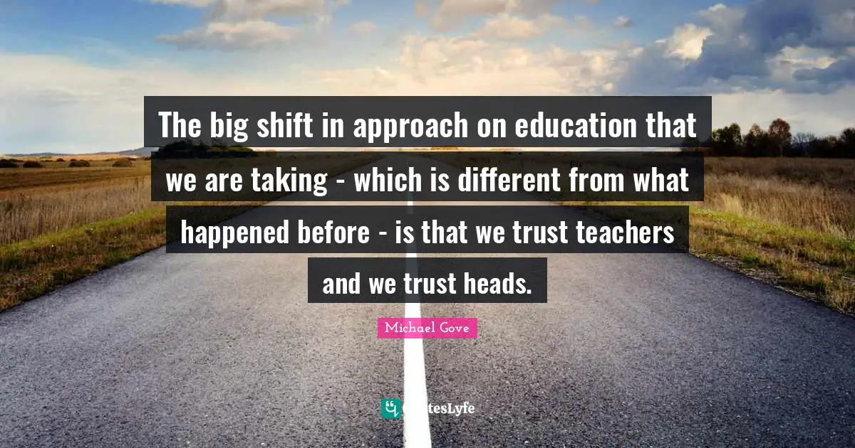 The big shift in approach on education that we are taking - which is different from what happened before - is that we trust teachers and we trust heads.