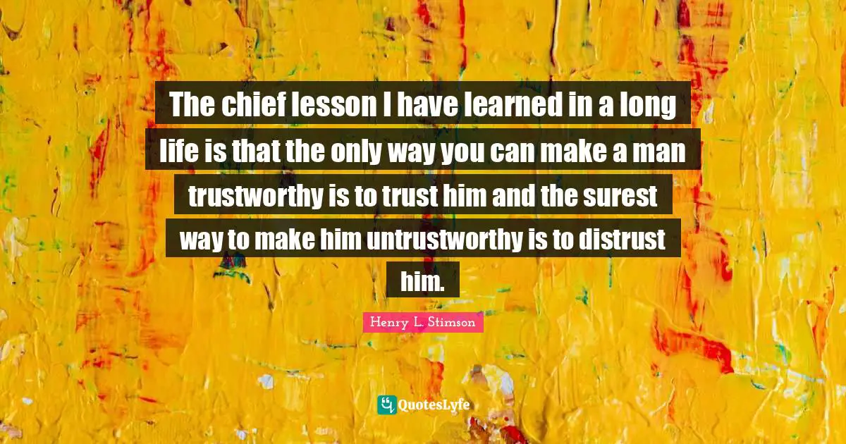 The chief lesson I have learned in a long life is that the only way you can make a man trustworthy is to trust him and the surest way to make him untrustworthy is to distrust him.
