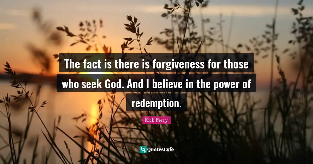 The fact is there is forgiveness for those who seek God. And I believe in the power of redemption.