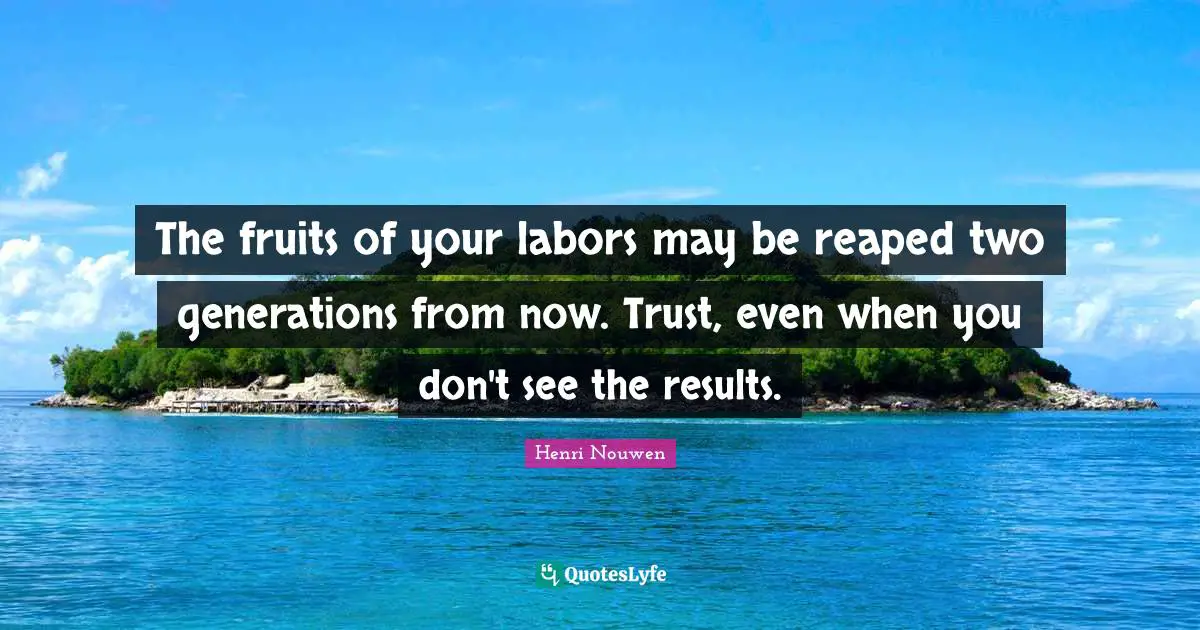 The fruits of your labors may be reaped two generations from now. Trust, even when you don't see the results.