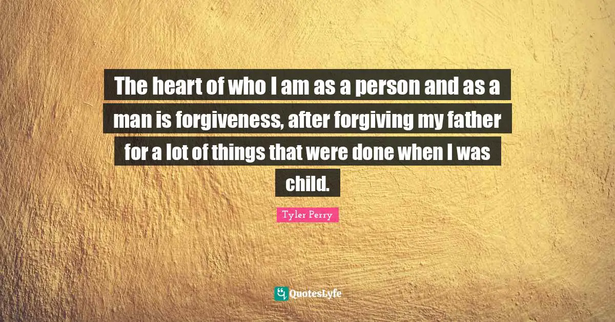 The heart of who I am as a person and as a man is forgiveness, after forgiving my father for a lot of things that were done when I was child.
