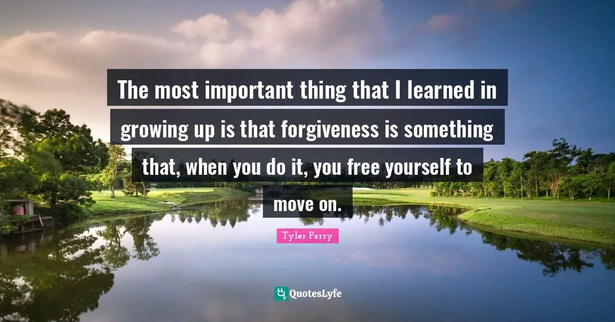 The most important thing that I learned in growing up is that forgiveness is something that, when you do it, you free yourself to move on.