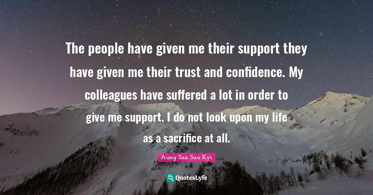 The people have given me their support they have given me their trust and confidence. My colleagues have suffered a lot in order to give me support. I do not look upon my life as a sacrifice at all.