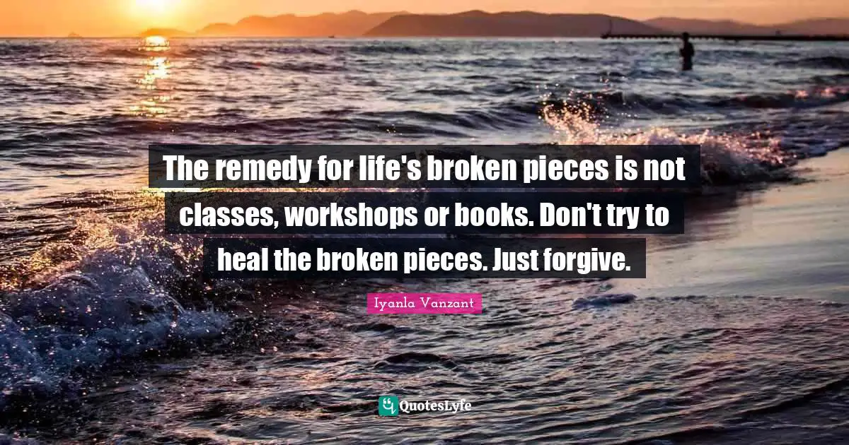 The remedy for life's broken pieces is not classes, workshops or books. Don't try to heal the broken pieces. Just forgive.