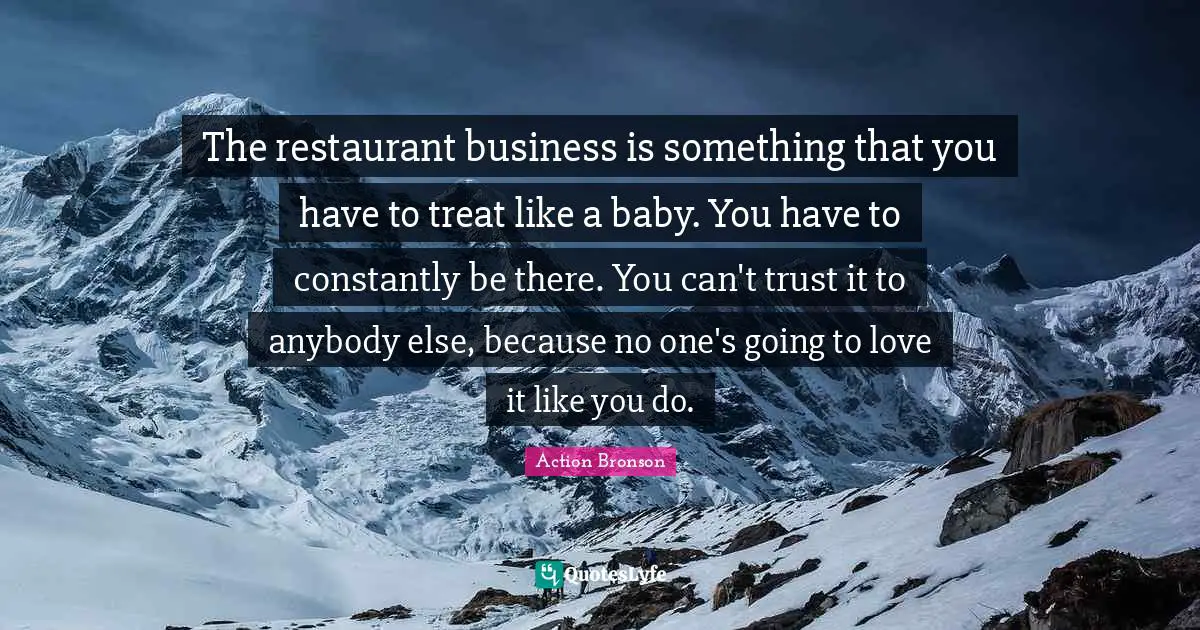 Action Bronson Quotes: "The restaurant business is something that you have to treat like a baby. You have to constantly be there. You can't trust it to anybody else, because no one's going to love it like you do."