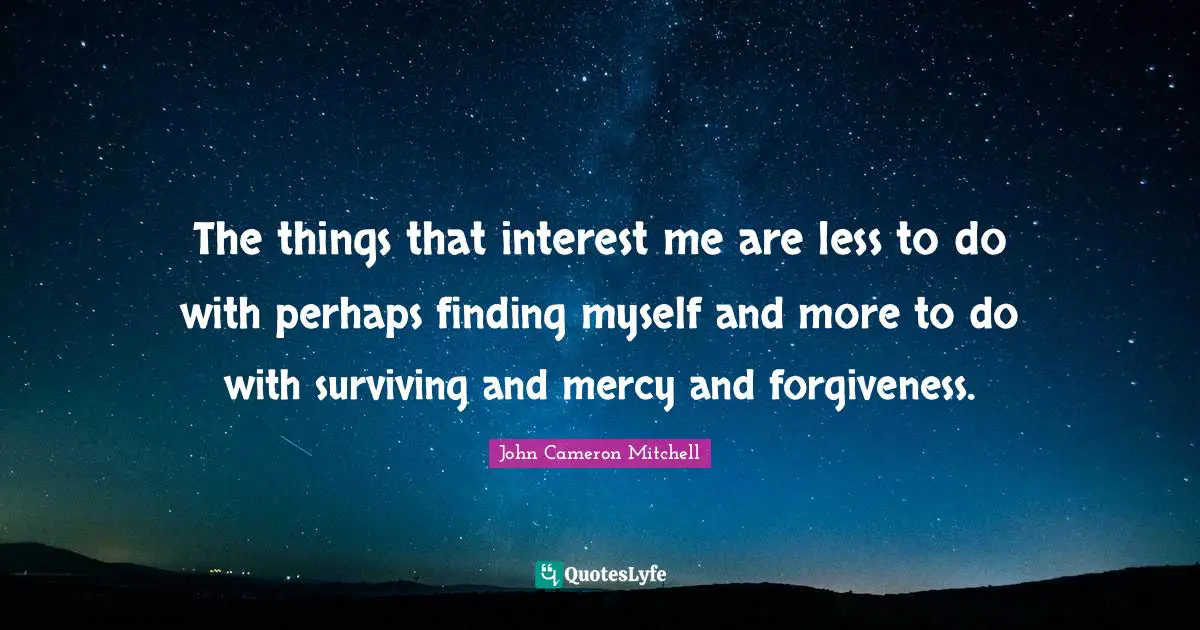 The things that interest me are less to do with perhaps finding myself and more to do with surviving and mercy and forgiveness.
