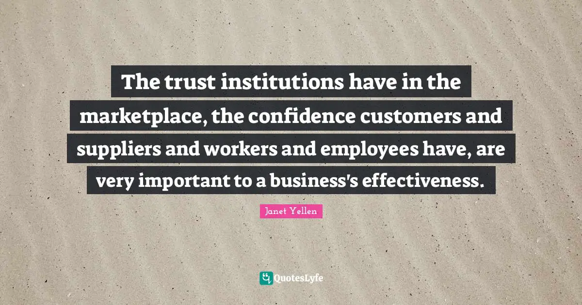 Janet Yellen Quotes: "The trust institutions have in the marketplace, the confidence customers and suppliers and workers and employees have, are very important to a business's effectiveness."