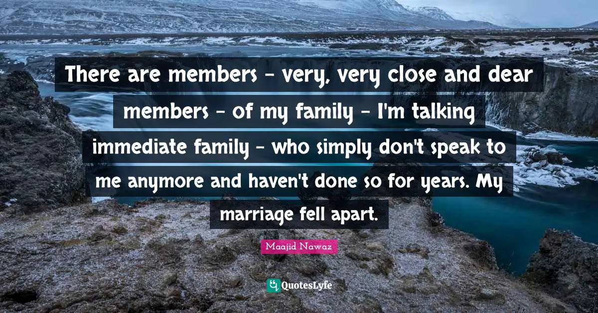 There are members - very, very close and dear members - of my family - I'm talking immediate family - who simply don't speak to me anymore and haven't done so for years. My marriage fell apart.