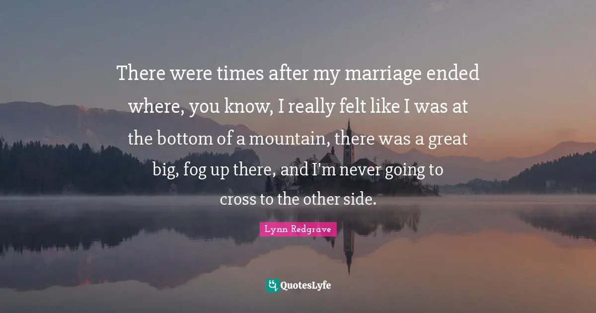 There were times after my marriage ended where, you know, I really felt like I was at the bottom of a mountain, there was a great big, fog up there, and I'm never going to cross to the other side.