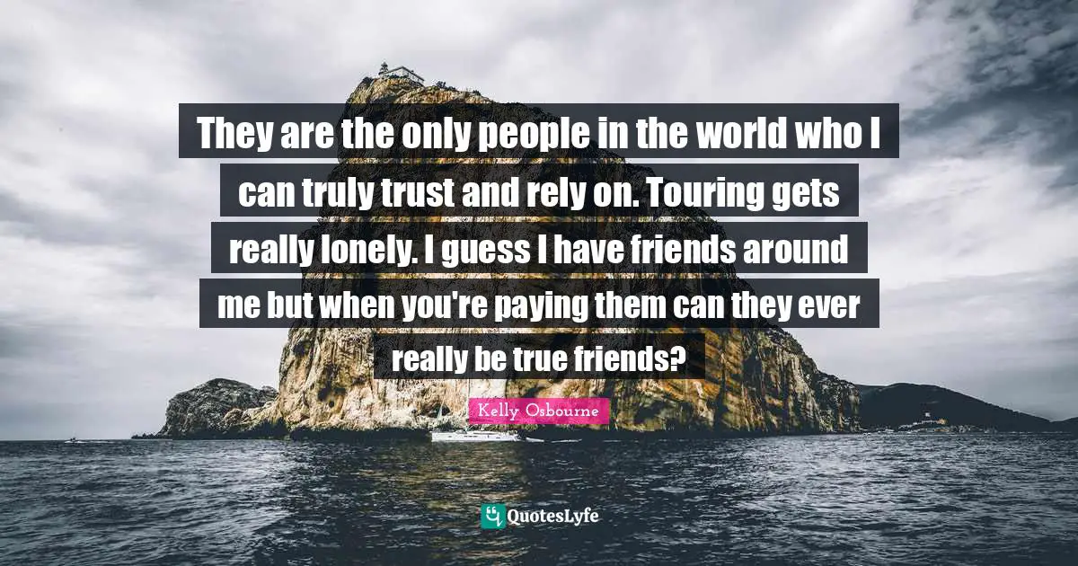 They are the only people in the world who I can truly trust and rely on. Touring gets really lonely. I guess I have friends around me but when you're paying them can they ever really be true friends?