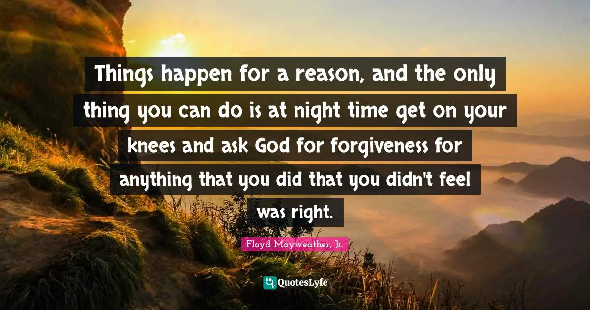 Things happen for a reason, and the only thing you can do is at night time get on your knees and ask God for forgiveness for anything that you did that you didn't feel was right.