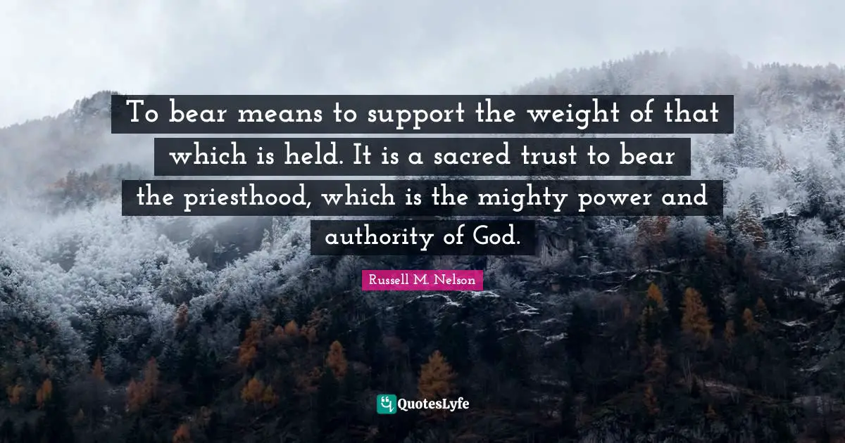 To bear means to support the weight of that which is held. It is a sacred trust to bear the priesthood, which is the mighty power and authority of God.