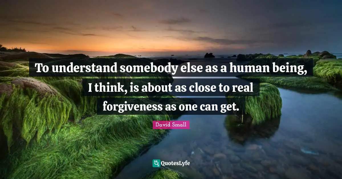 To understand somebody else as a human being, I think, is about as close to real forgiveness as one can get.