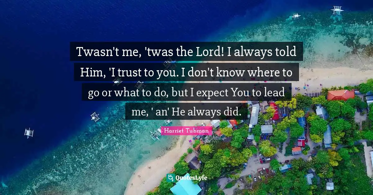 Twasn't me, 'twas the Lord! I always told Him, 'I trust to you. I don't know where to go or what to do, but I expect You to lead me, ' an' He always did.