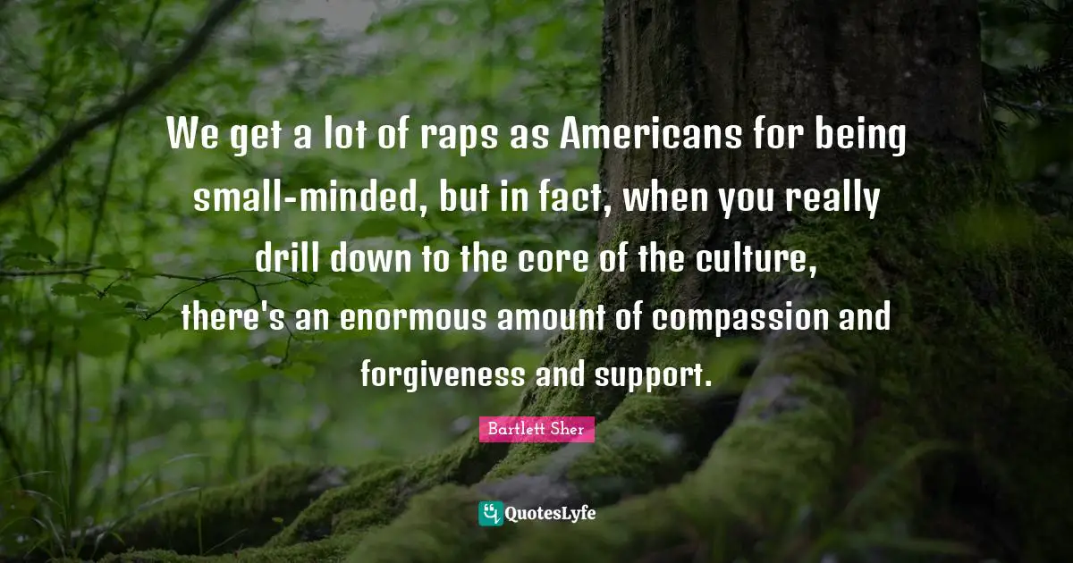 We get a lot of raps as Americans for being small-minded, but in fact, when you really drill down to the core of the culture, there's an enormous amount of compassion and forgiveness and support.