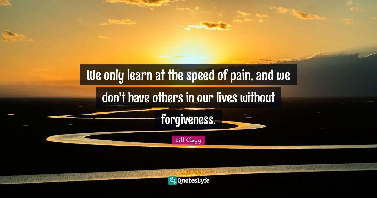 We only learn at the speed of pain, and we don't have others in our lives without forgiveness.