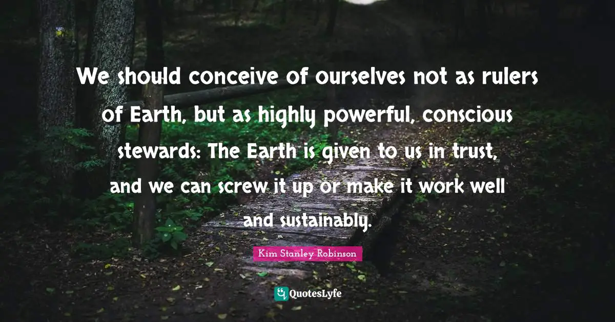 We should conceive of ourselves not as rulers of Earth, but as highly powerful, conscious stewards: The Earth is given to us in trust, and we can screw it up or make it work well and sustainably.