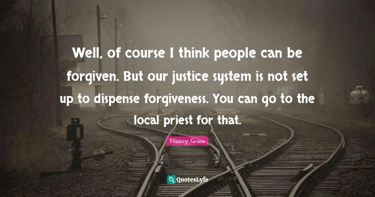 Well, of course I think people can be forgiven. But our justice system is not set up to dispense forgiveness. You can go to the local priest for that.