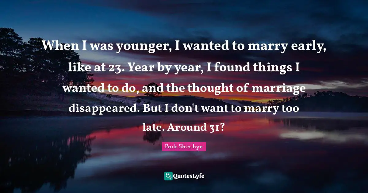When I was younger, I wanted to marry early, like at 23. Year by year, I found things I wanted to do, and the thought of marriage disappeared. But I don't want to marry too late. Around 31?