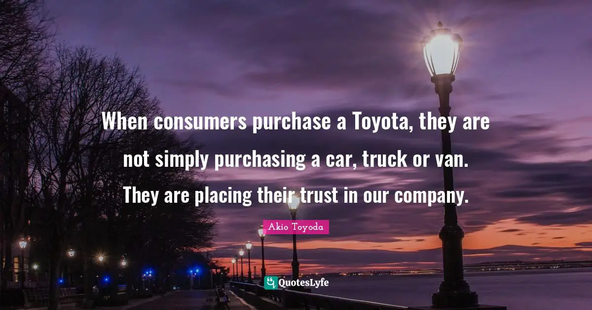 When consumers purchase a Toyota, they are not simply purchasing a car, truck or van. They are placing their trust in our company.