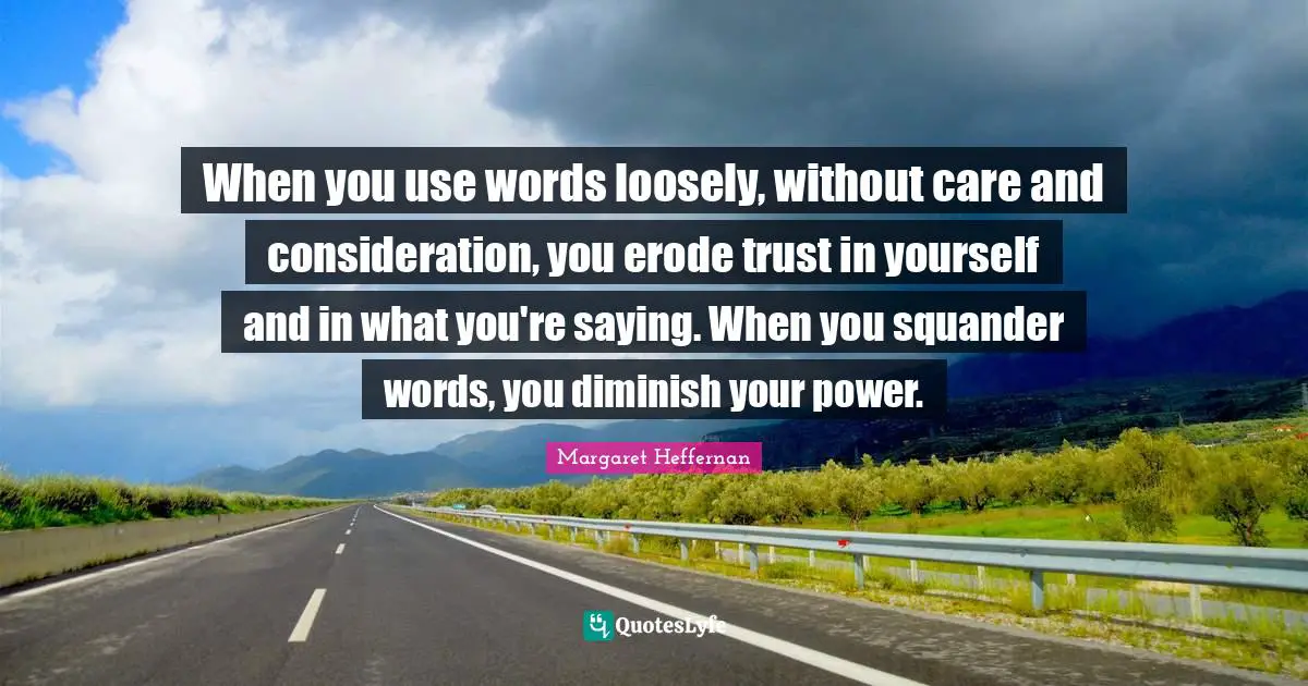 When you use words loosely, without care and consideration, you erode trust in yourself and in what you're saying. When you squander words, you diminish your power.