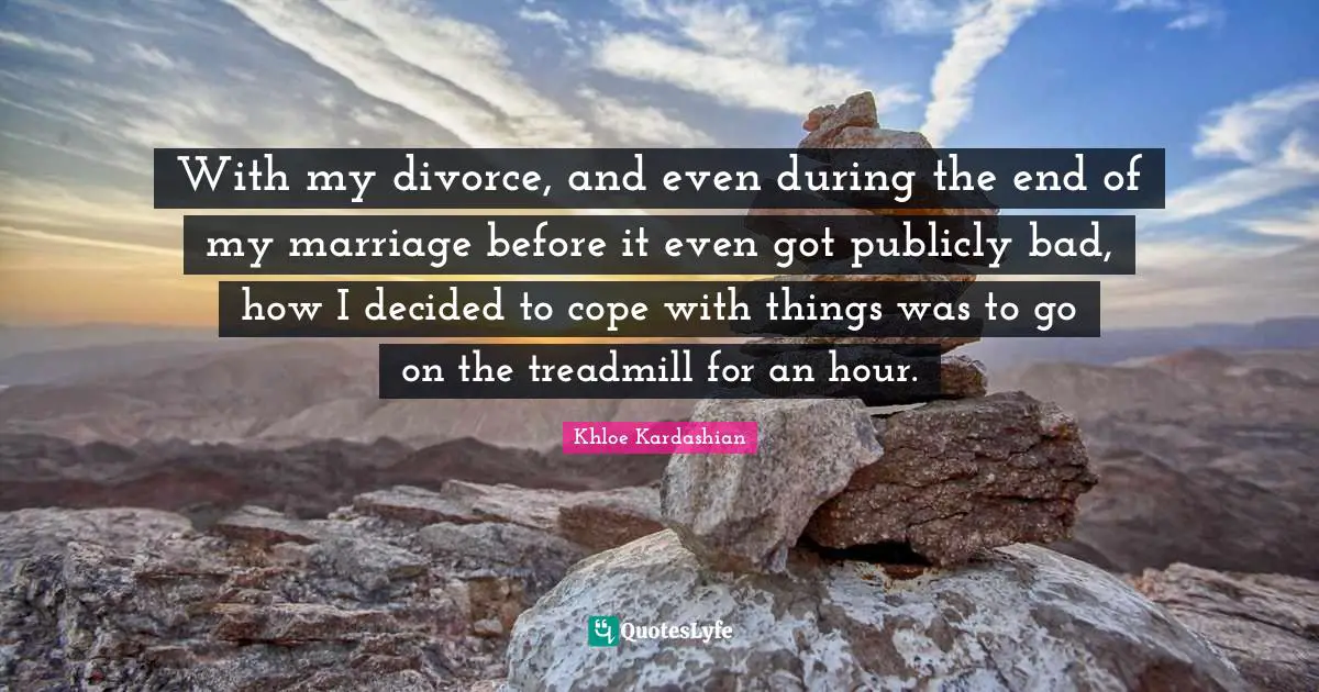 With my divorce, and even during the end of my marriage before it even got publicly bad, how I decided to cope with things was to go on the treadmill for an hour.