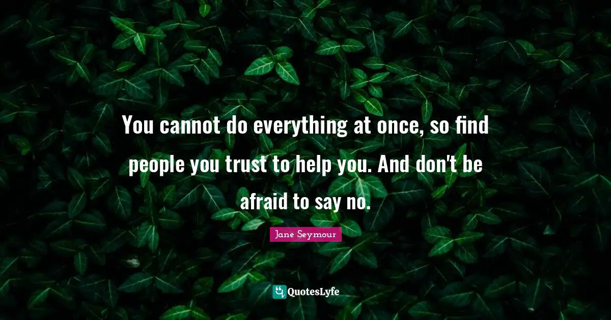 You cannot do everything at once, so find people you trust to help you. And don't be afraid to say no.