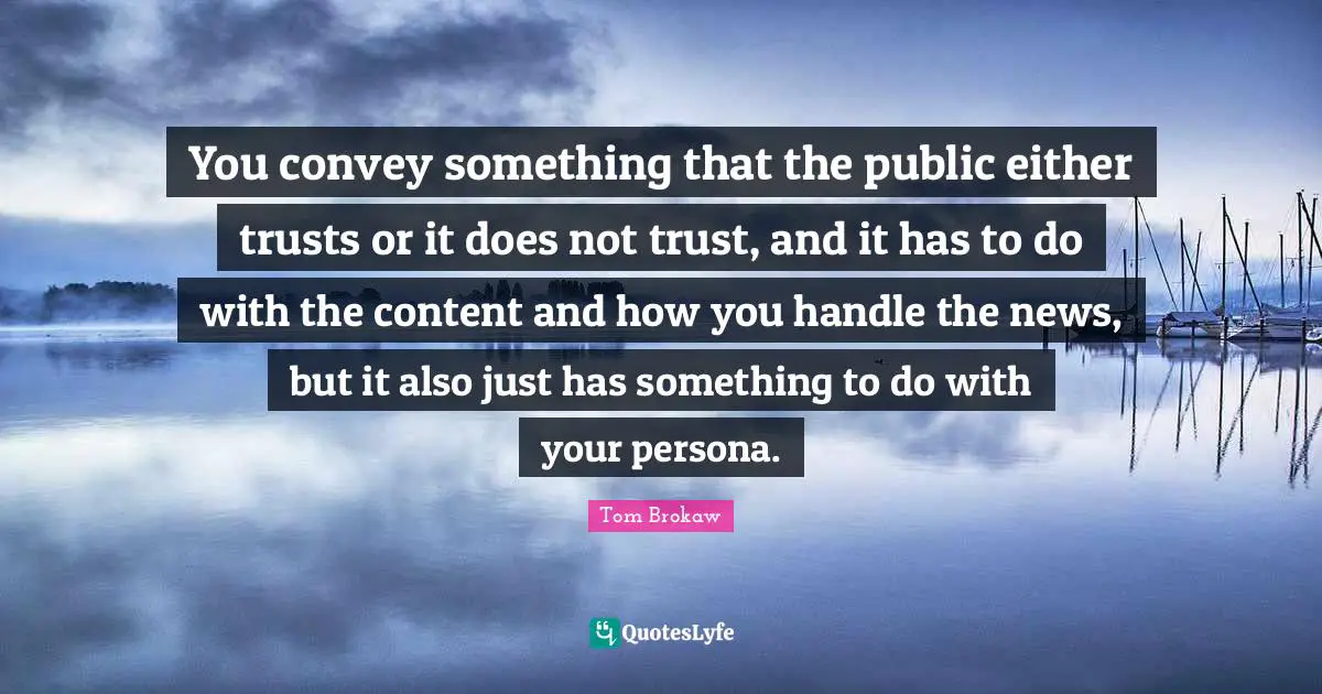 You convey something that the public either trusts or it does not trust, and it has to do with the content and how you handle the news, but it also just has something to do with your persona.