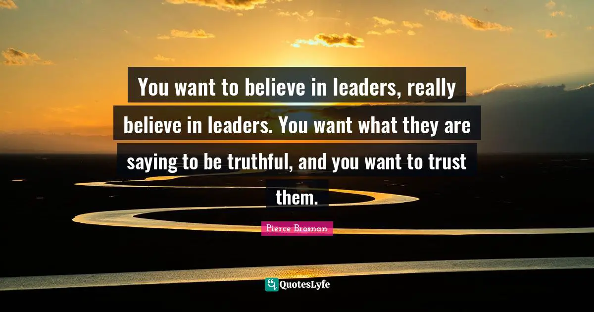 Pierce Brosnan Quotes: "You want to believe in leaders, really believe in leaders. You want what they are saying to be truthful, and you want to trust them."