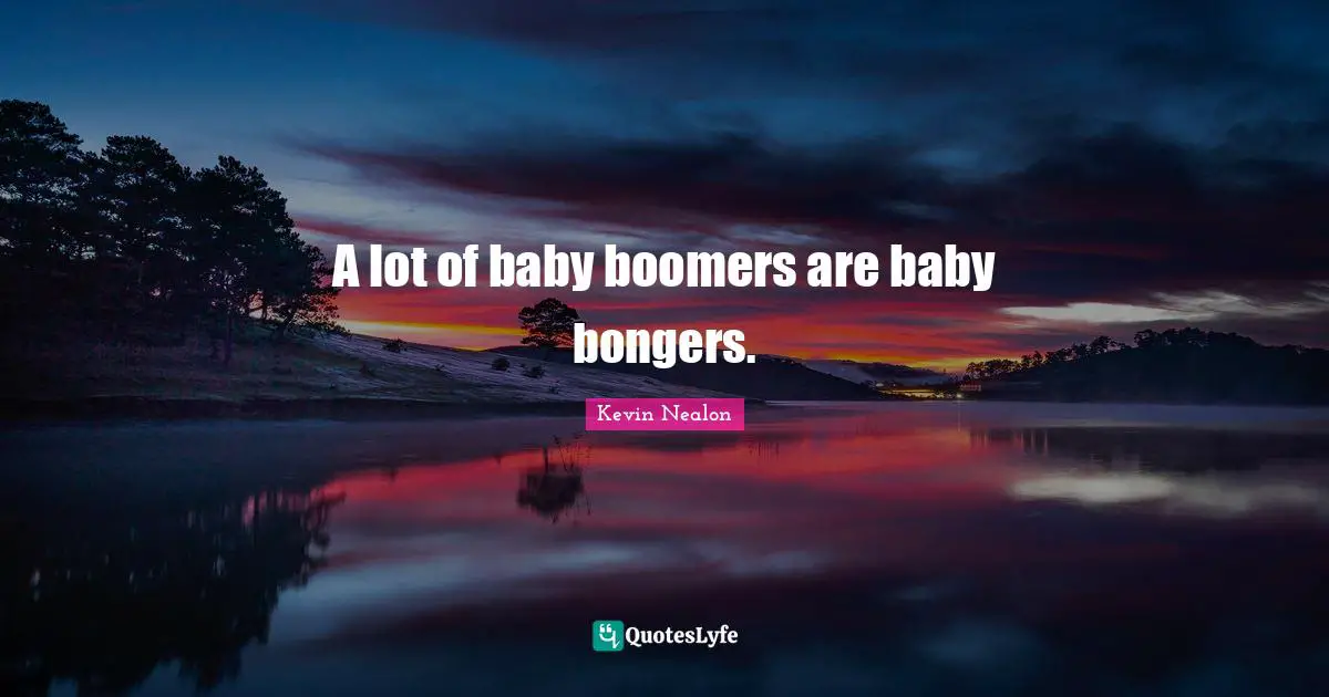 A lot of baby boomers are baby bongers.
