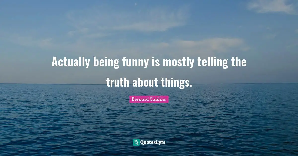 Actually being funny is mostly telling the truth about things.