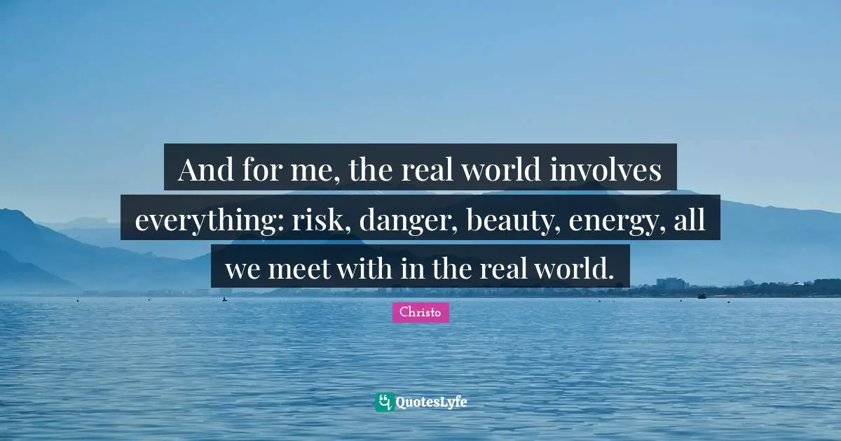 And for me, the real world involves everything: risk, danger, beauty, energy, all we meet with in the real world.