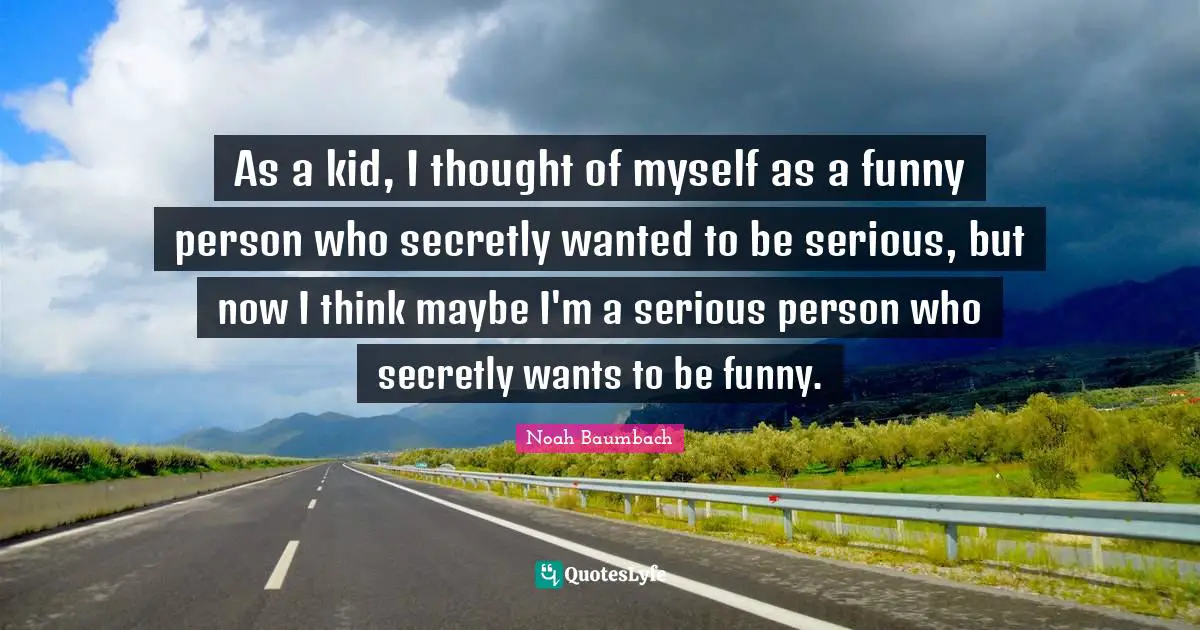 As a kid, I thought of myself as a funny person who secretly wanted to be serious, but now I think maybe I'm a serious person who secretly wants to be funny.