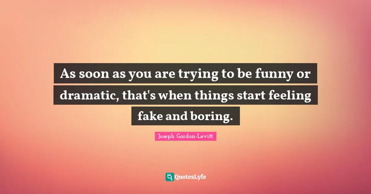 As soon as you are trying to be funny or dramatic, that's when things start feeling fake and boring.