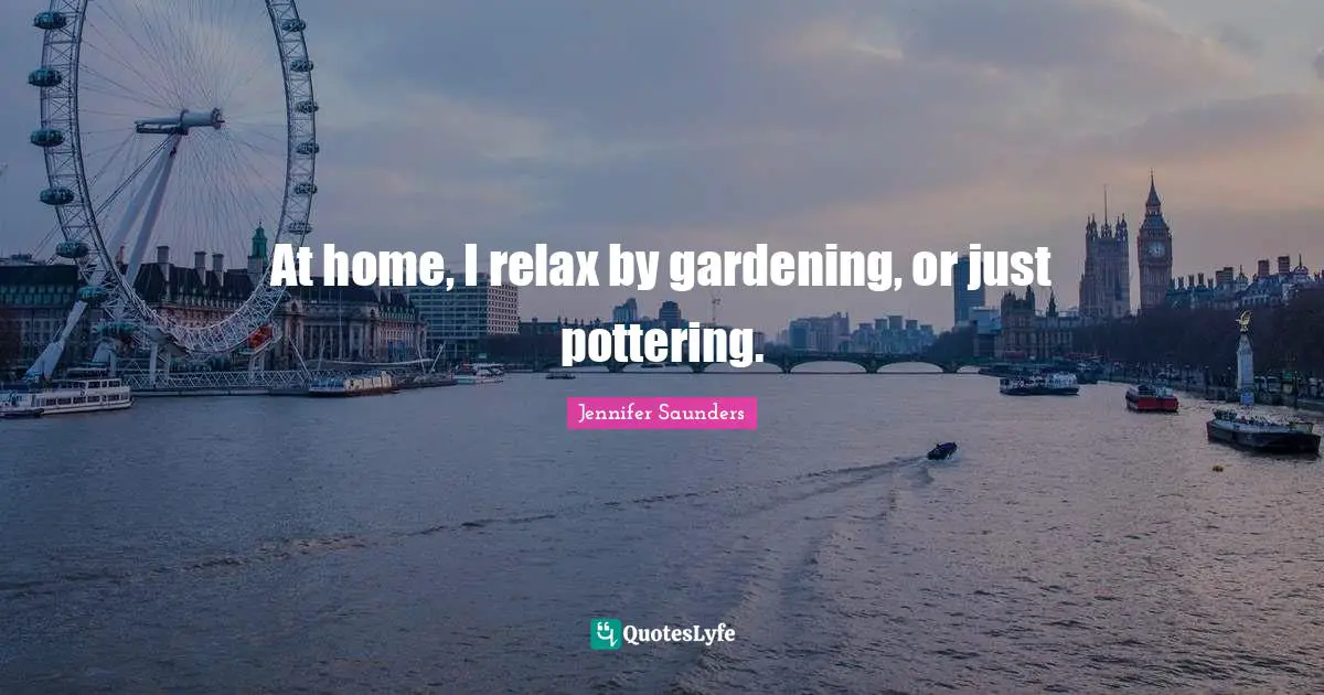 At home, I relax by gardening, or just pottering.