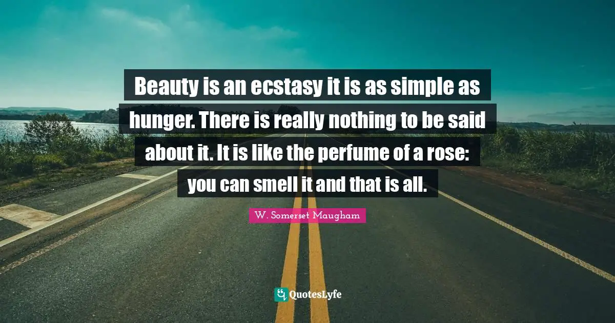 Beauty is an ecstasy it is as simple as hunger. There is really nothing to be said about it. It is like the perfume of a rose: you can smell it and that is all.