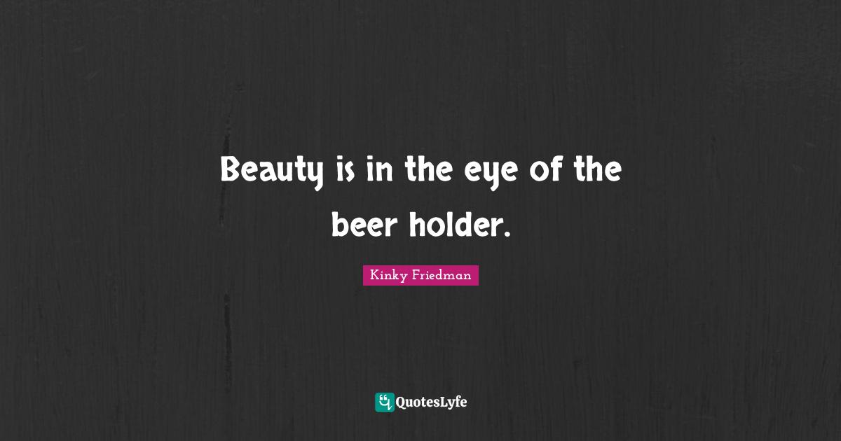 Beauty is in the eye of the beer holder.