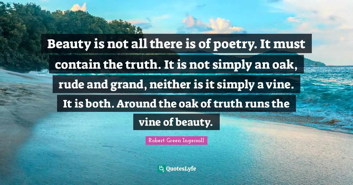 Beauty is not all there is of poetry. It must contain the truth. It is not simply an oak, rude and grand, neither is it simply a vine. It is both. Around the oak of truth runs the vine of beauty.