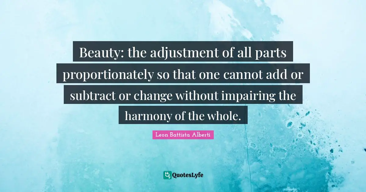 Beauty: the adjustment of all parts proportionately so that one cannot add or subtract or change without impairing the harmony of the whole.