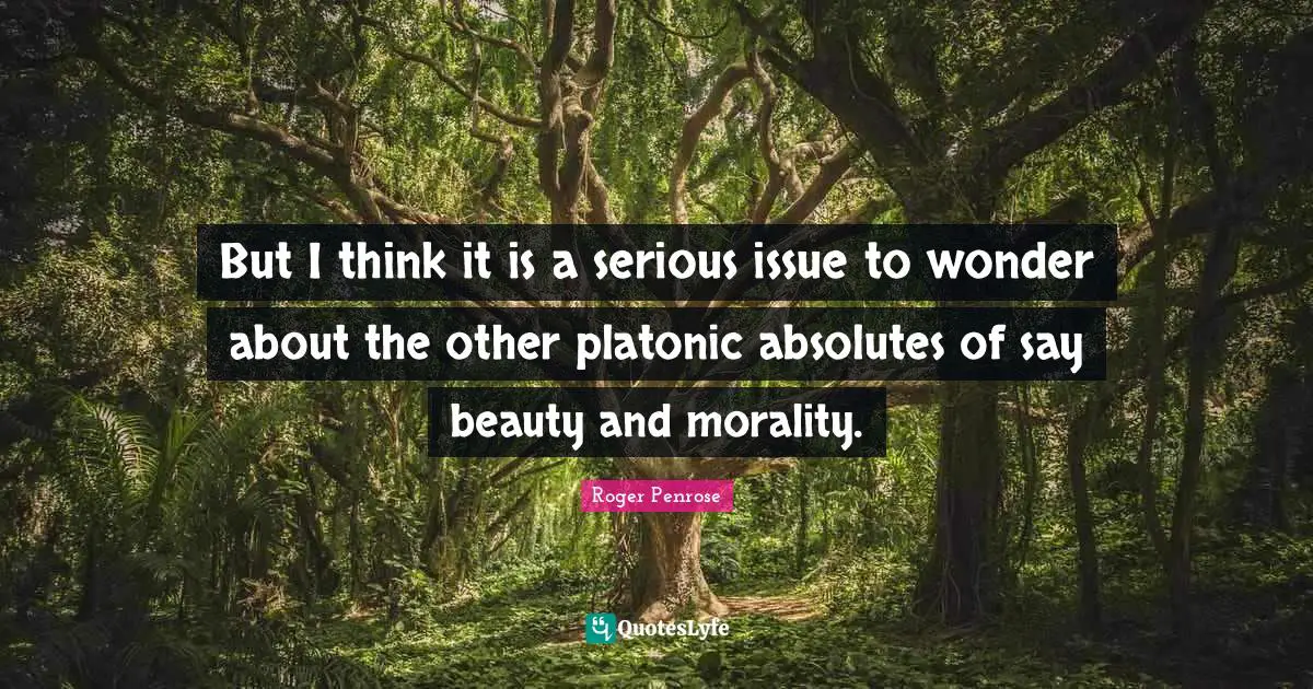 But I think it is a serious issue to wonder about the other platonic absolutes of say beauty and morality.