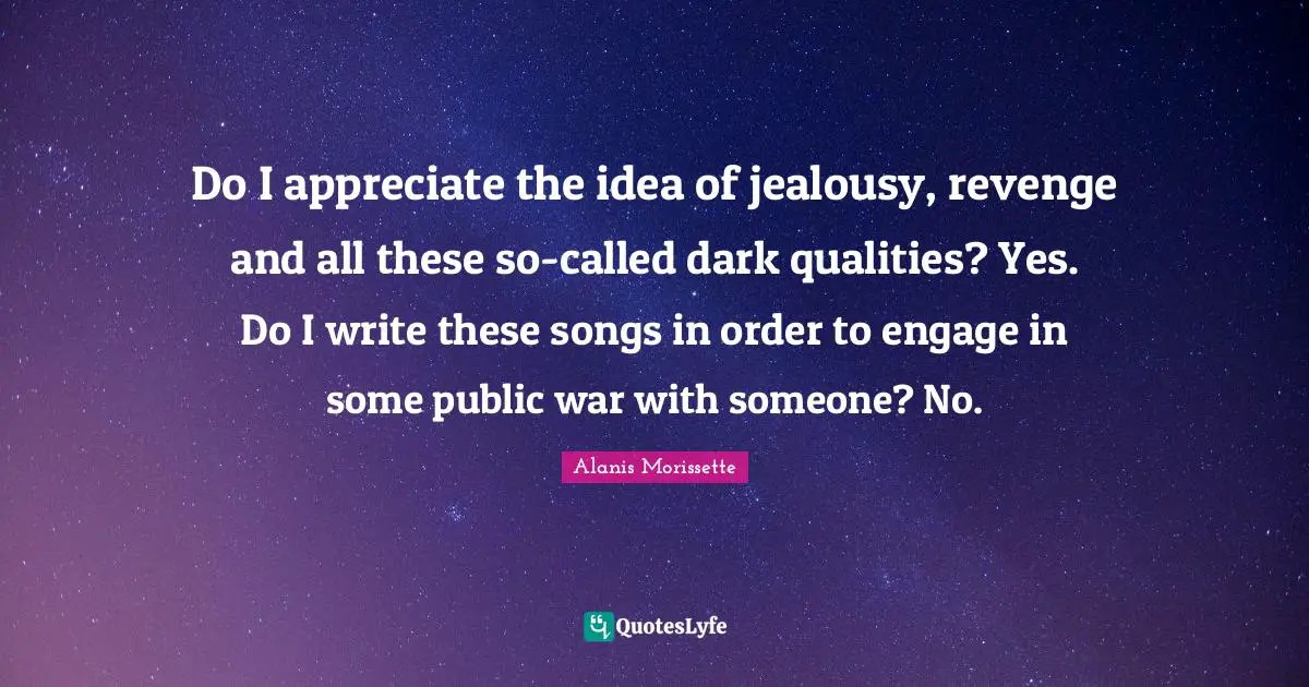 Do I appreciate the idea of jealousy, revenge and all these so-called dark qualities? Yes. Do I write these songs in order to engage in some public war with someone? No.