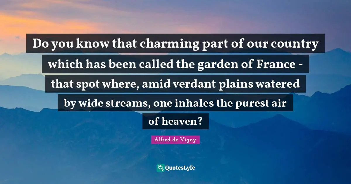 Alfred De Vigny Quotes: "Do you know that charming part of our country which has been called the garden of France - that spot where, amid verdant plains watered by wide streams, one inhales the purest air of heaven?"